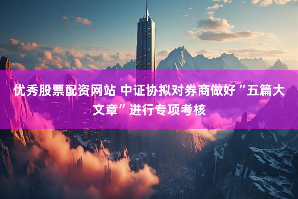 优秀股票配资网站 中证协拟对券商做好“五篇大文章”进行专项考核