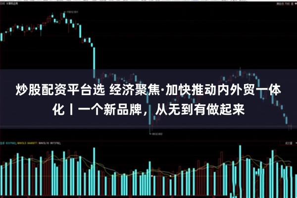 炒股配资平台选 经济聚焦·加快推动内外贸一体化丨一个新品牌，从无到有做起来