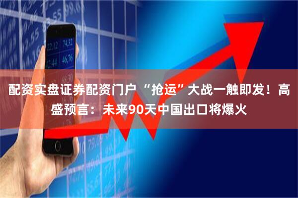 配资实盘证券配资门户 “抢运”大战一触即发！高盛预言：未来90天中国出口将爆火