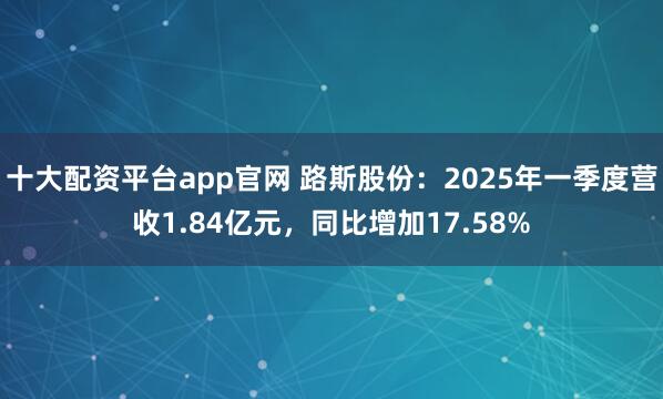 十大配资平台app官网 路斯股份：2025年一季度营收1.84亿元，同比增加17.58%