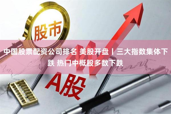 中国股票配资公司排名 美股开盘丨三大指数集体下跌 热门中概股多数下跌
