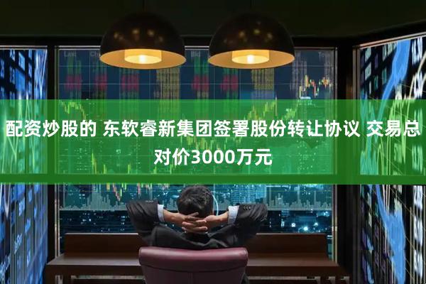配资炒股的 东软睿新集团签署股份转让协议 交易总对价3000万元