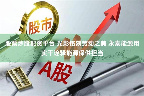 股票炒股配资平台 光影铭刻劳动之美 永泰能源用实干诠释能源保供担当