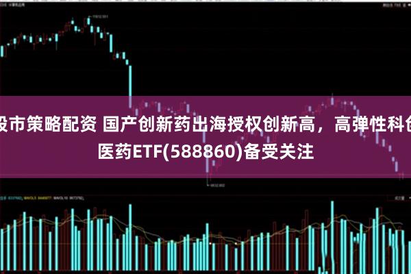 股市策略配资 国产创新药出海授权创新高，高弹性科创医药ETF(588860)备受关注