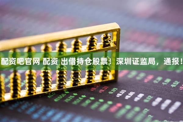 配资吧官网 配资 出借持仓股票！深圳证监局，通报！