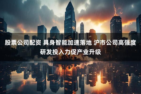 股票公司配资 具身智能加速落地 沪市公司高强度研发投入力促产业升级