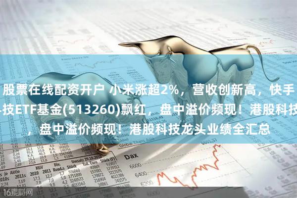 股票在线配资开户 小米涨超2%，营收创新高，快手涨超5%！恒生科技ETF基金(513260)飘红，盘中溢价频现！港股科技龙头业绩全汇总