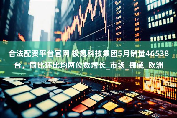 合法配资平台官网 极氪科技集团5月销量46538台，同比环比均两位数增长_市场_挪威_欧洲