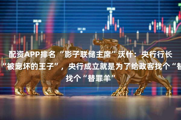 配资APP排名 “影子联储主席”沃什：央行行长不该是“被宠坏的王子”，央行成立就是为了给政客找个“替罪羊”