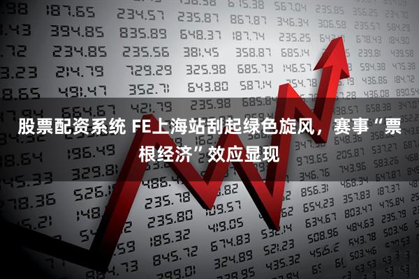 股票配资系统 FE上海站刮起绿色旋风，赛事“票根经济”效应显现