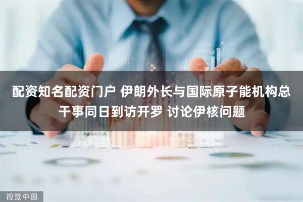 配资知名配资门户 伊朗外长与国际原子能机构总干事同日到访开罗 讨论伊核问题