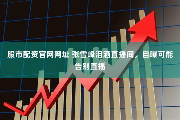 股市配资官网网址 张雪峰泪洒直播间，自曝可能告别直播