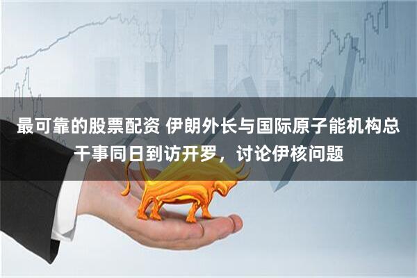 最可靠的股票配资 伊朗外长与国际原子能机构总干事同日到访开罗，讨论伊核问题
