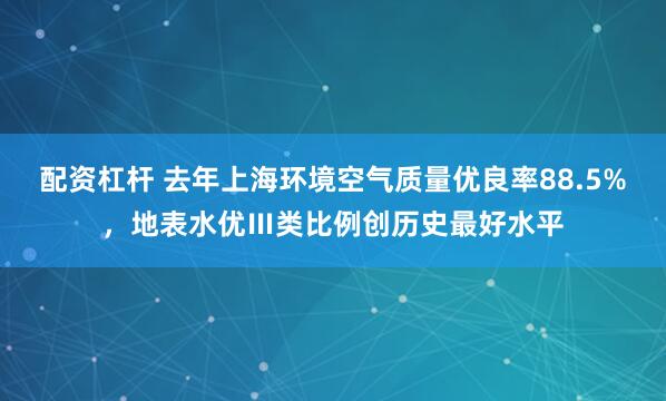 配资杠杆 去年上海环境空气质量优良率88.5%，地表水优Ⅲ类比例创历史最好水平
