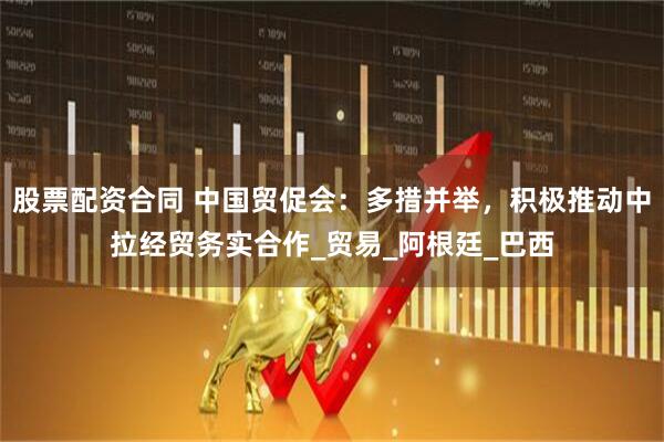 股票配资合同 中国贸促会：多措并举，积极推动中拉经贸务实合作_贸易_阿根廷_巴西