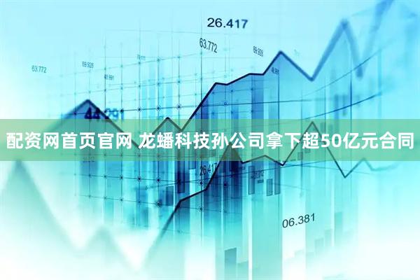 配资网首页官网 龙蟠科技孙公司拿下超50亿元合同