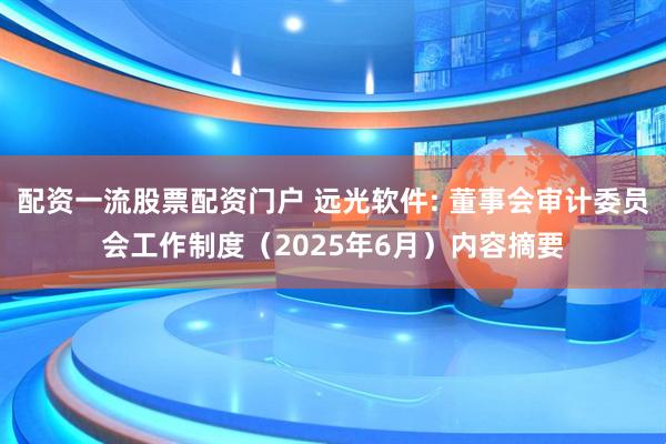 配资一流股票配资门户 远光软件: 董事会审计委员会工作制度（2025年6月）内容摘要