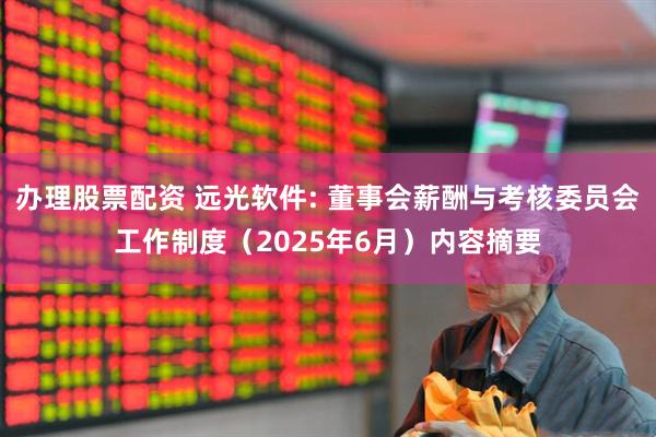 办理股票配资 远光软件: 董事会薪酬与考核委员会工作制度（2025年6月）内容摘要