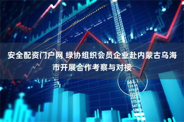 安全配资门户网 绿协组织会员企业赴内蒙古乌海市开展合作考察与对接