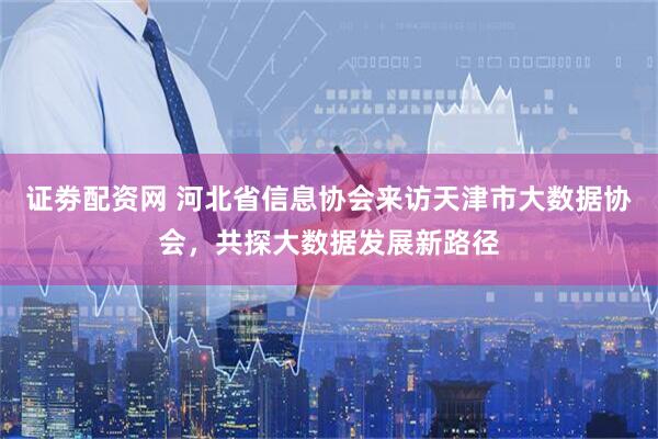 证劵配资网 河北省信息协会来访天津市大数据协会，共探大数据发展新路径