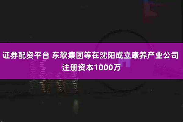 证券配资平台 东软集团等在沈阳成立康养产业公司 注册资本1000万