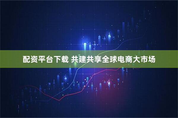 配资平台下载 共建共享全球电商大市场
