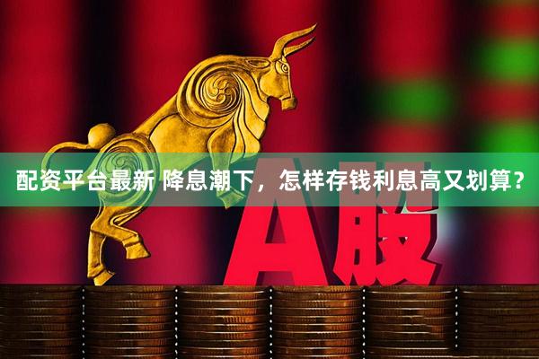 配资平台最新 降息潮下，怎样存钱利息高又划算？