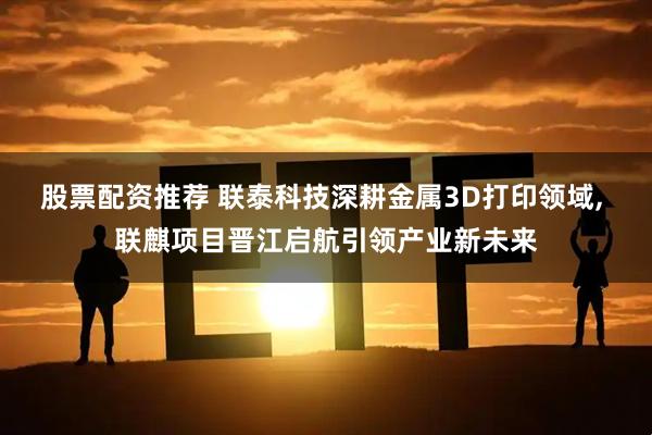 股票配资推荐 联泰科技深耕金属3D打印领域, 联麒项目晋江启航引领产业新未来