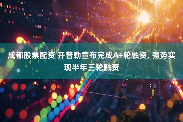 成都股票配资 开普勒宣布完成A+轮融资, 强势实现半年三轮融资