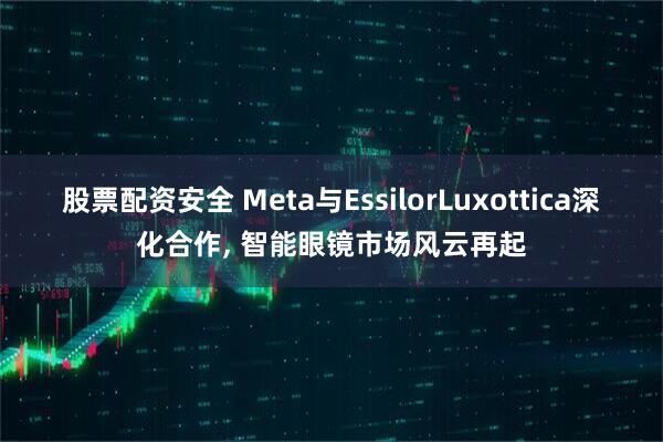 股票配资安全 Meta与EssilorLuxottica深化合作, 智能眼镜市场风云再起