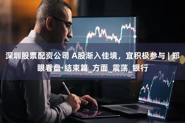 深圳股票配资公司 A股渐入佳境，宜积极参与 | 郑眼看盘·结束篇_方面_震荡_银行