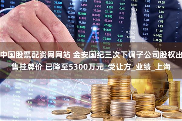 中国股票配资网网站 金安国纪三次下调子公司股权出售挂牌价 已降至5300万元_受让方_业绩_上海