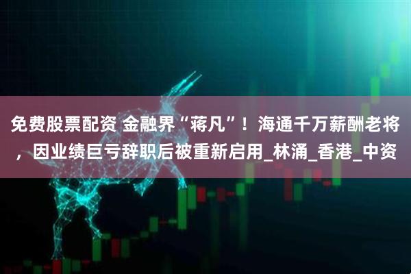 免费股票配资 金融界“蒋凡”！海通千万薪酬老将，因业绩巨亏辞职后被重新启用_林涌_香港_中资