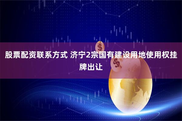 股票配资联系方式 济宁2宗国有建设用地使用权挂牌出让