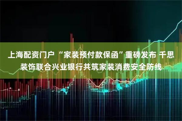 上海配资门户 “家装预付款保函”重磅发布 千思装饰联合兴业银行共筑家装消费安全防线