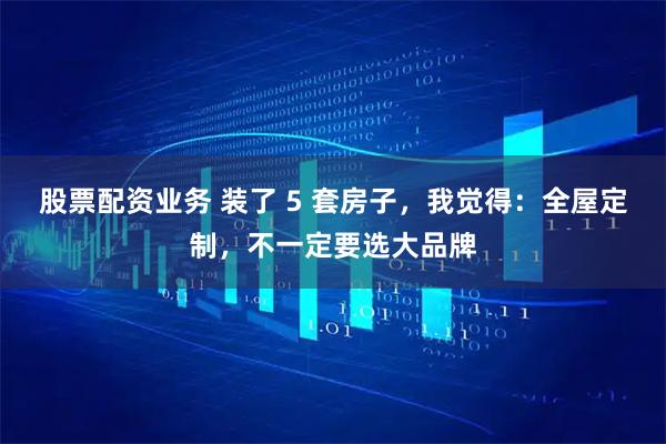 股票配资业务 装了 5 套房子，我觉得：全屋定制，不一定要选大品牌