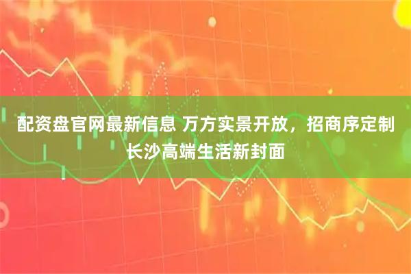 配资盘官网最新信息 万方实景开放，招商序定制长沙高端生活新封面