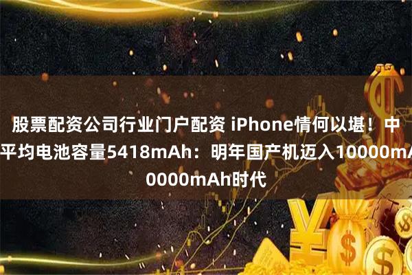 股票配资公司行业门户配资 iPhone情何以堪！中国手机平均电池容量5418mAh：明年国产机迈入10000mAh时代