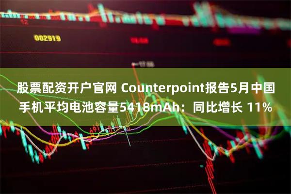 股票配资开户官网 Counterpoint报告5月中国手机平均电池容量5418mAh：同比增长 11%