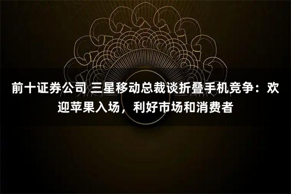 前十证券公司 三星移动总裁谈折叠手机竞争：欢迎苹果入场，利好市场和消费者