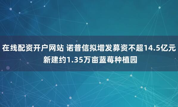 在线配资开户网站 诺普信拟增发募资不超14.5亿元 新建约1.35万亩蓝莓种植园