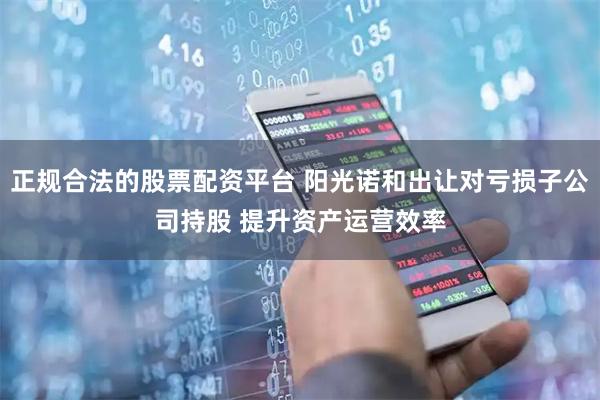 正规合法的股票配资平台 阳光诺和出让对亏损子公司持股 提升资产运营效率