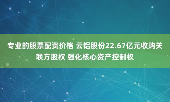 专业的股票配资价格 云铝股份22.67亿元收购关联方股权 强化核心资产控制权