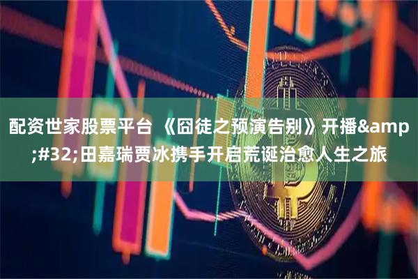 配资世家股票平台 《囧徒之预演告别》开播 田嘉瑞贾冰携手开启荒诞治愈人生之旅