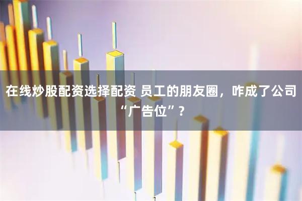 在线炒股配资选择配资 员工的朋友圈，咋成了公司“广告位”？