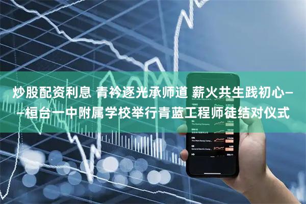 炒股配资利息 青衿逐光承师道 薪火共生践初心——桓台一中附属学校举行青蓝工程师徒结对仪式