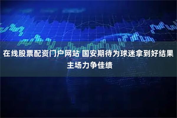 在线股票配资门户网站 国安期待为球迷拿到好结果 主场力争佳绩